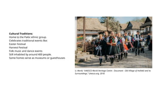 Cultural Traditions:
Home to the Palóc ethnic group.
Celebrates traditional events like:
Easter Festival
Harvest Festival
Folk music and dance events
Still inhabited by around 400 people.
Some homes serve as museums or guesthouses
U. World, “UNESCO World Heritage Centre - Document - Old Village of Hollókő and its
Surroundings,” Unesco.org, 2018.
 