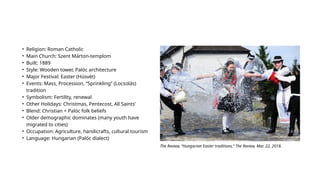 • Religion: Roman Catholic
• Main Church: Szent Márton-templom
• Built: 1889
• Style: Wooden tower, Palóc architecture
• Major Festival: Easter (Húsvét)
• Events: Mass, Procession, “Sprinkling” (Locsolás)
tradition
• Symbolism: Fertility, renewal
• Other Holidays: Christmas, Pentecost, All Saints’
• Blend: Christian + Palóc folk beliefs
• Older demographic dominates (many youth have
migrated to cities)
• Occupation: Agriculture, handicrafts, cultural tourism
• Language: Hungarian (Palóc dialect)
The Review, “Hungarian Easter traditions,” The Review, Mar. 22, 2018.
 
