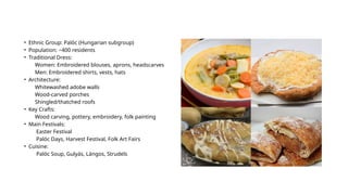 • Ethnic Group: Palóc (Hungarian subgroup)
• Population: ~400 residents
• Traditional Dress:
Women: Embroidered blouses, aprons, headscarves
Men: Embroidered shirts, vests, hats
• Architecture:
Whitewashed adobe walls
Wood-carved porches
Shingled/thatched roofs
• Key Crafts:
Wood carving, pottery, embroidery, folk painting
• Main Festivals:
Easter Festival
Palóc Days, Harvest Festival, Folk Art Fairs
• Cuisine:
Palóc Soup, Gulyás, Lángos, Strudels
 