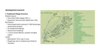 1. Traditional Village Structure
Original Layout:
• One-street Palóc village (18th c.)
• Expansion: Second street added (late 19th)
Plot Pattern:
• Strip-shaped plots restored in 1983 (landscape
preservation project)
• 55 residential buildings
• Several farm buildings
• 1 church (Szent Márton, wooden shingled
tower)
Castle:
• Built before 1310, now in ruins
• Played key role in medieval wars (Palóc &
Hussites)
development scenario
 