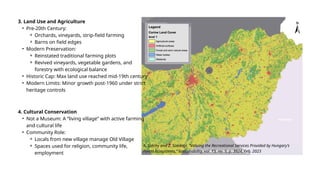 3. Land Use and Agriculture
• Pre-20th Century:
⚬ Orchards, vineyards, strip-field farming
⚬ Barns on field edges
• Modern Preservation:
⚬ Reinstated traditional farming plots
⚬ Revived vineyards, vegetable gardens, and
forestry with ecological balance
• Historic Cap: Max land use reached mid-19th century
• Modern Limits: Minor growth post-1960 under strict
heritage controls
4. Cultural Conservation
• Not a Museum: A “living village” with active farming
and cultural life
• Community Role:
⚬ Locals from new village manage Old Village
⚬ Spaces used for religion, community life,
employment
A. Széchy and Z. Szerényi, “Valuing the Recreational Services Provided by Hungary’s
Forest Ecosystems,” Sustainability, vol. 15, no. 5, p. 3924, Feb. 2023
 