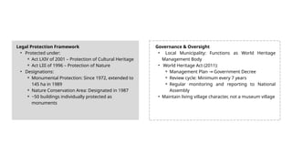 Legal Protection Framework
• Protected under:
⚬ Act LXIV of 2001 – Protection of Cultural Heritage
⚬ Act LIII of 1996 – Protection of Nature
• Designations:
⚬ Monumental Protection: Since 1972, extended to
145 ha in 1989
⚬ Nature Conservation Area: Designated in 1987
⚬ ~50 buildings individually protected as
monuments
Governance & Oversight
• Local Municipality: Functions as World Heritage
Management Body
• World Heritage Act (2011):
⚬ Management Plan Government Decree
→
⚬ Review cycle: Minimum every 7 years
⚬ Regular monitoring and reporting to National
Assembly
• Maintain living village character, not a museum village
 