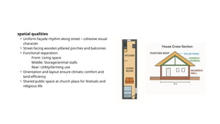 spatial qualities
• Uniform façade rhythm along street – cohesive visual
character
• Street-facing wooden pillared porches and balconies
• Functional separation:
Front: Living space
Middle: Storage/animal stalls
Rear: Utility/farming use
• Orientation and layout ensure climatic comfort and
land efficiency
• Shared public space at church plaza for festivals and
religious life
 