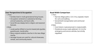 User Perspectives & Occupation
1.Then:
⚬ Families lived in multi-generational long houses.
⚬ Occupation centered on subsistence farming,
animal husbandry, and local crafts.
⚬ Social life was deeply tied to religion and seasonal
festivals.
2.Now:
⚬ Locals partly shifted to tourism-based jobs (guides,
guesthouses, handicrafts).
⚬ Many original residents now live in the new village
nearby.
⚬ Heritage houses are used for cultural showcases,
rentals, and community events.
Road Width Comparison
1.Then:
⚬ Narrow village paths (~2.5–3 m), unpaved, meant
for carts and walking.
⚬ Served both transportation and communal
functions.
2.Now:
⚬ Core historic road preserved in original width.
⚬ Peripheral access roads widened (~4–5 m) for
emergency and service vehicles, but strictly
regulated.
 