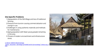 Site-Specific Problems
1.Depopulation of the Old Village and loss of traditional
farming.
2.Pressure from tourism causing commercialization and
change in use.
3.Challenges in using authentic materials and methods
for maintenance.
4.Aging population with fewer young people remaining
in the area.
5.Threats of modern encroachment and infrastructure
stress
U. World, “UNESCO World Heritage
Centre - Document - Old Village of Hollókő and its Surroundings,” Unesco.org, 2
018.
 