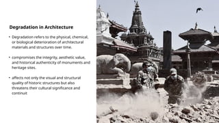 Degradation in Architecture
• Degradation refers to the physical, chemical,
or biological deterioration of architectural
materials and structures over time.
• compromises the integrity, aesthetic value,
and historical authenticity of monuments and
heritage sites.
• affects not only the visual and structural
quality of historic structures but also
threatens their cultural significance and
continuit
 