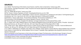 SOURCES
[1] U. World, “The Inventory of the historic city of Sana’a: a tool for urban conservation,” Unesco.org, 2018.
[2] X. Armenta, “Heritage Preservation in War: Proactive and reactive approaches applied to the Old City in Sana’a, Yemen,”
ResearchGate, 2018.
[3] C. du, “Vieille ville de Sana’a,” Unesco.org, 2018.
[4] The, “Sanaa | History, Population, & Facts,” Encyclopedia Britannica, Jul. 20, 1998
[5] Hossein Soltanzadeh and M. S. Moghaddam, “Sana’a, Structure, Historical Form, Architecture and Culture,” Civil Engineering and
Architecture, vol. 3, no. 3, pp. 56–67, Jun. 2015, doi: https://doi.org/10.13189/cea.2015.030303
[6] AR Editors, “Sana’a under threat - The Architectural Review,” The Architectural Review, Jun. 1976
[7] Conservation of the Old Walled City of Sana’a, Republic of Yemen,” Mit.edu, 2025
[8] “Yemen’s Old City of Sana’a: Stripped of Its Identity,” Carnegie Endowment for International Peace, 2020
[9] L. A. Haidar and A. Talib, “Adaptive Reuse in the Traditional Neighbourhood of the Old City Sana’a -Yemen,” Procedia - Social and
Behavioral Sciences, vol. 105, pp. 811–822, Dec. 2013, doi: https://doi.org/10.1016/j.sbspro.2013.11.084.
[10] L. Haidar and A. Talib, “Adaptive Reuse Practice in Tower Houses of Old City Sana’a Yemen,” Procedia - Social and Behavioral
Sciences, vol. 202, pp. 351–360, Aug. 2015, doi: https://doi.org/10.1016/j.sbspro.2015.08.239.
[11] S. Saleh, H. Alshawesh, N. Al-Abyad, amp; Nada, and I. Al-Abyad, “Green Spaces in Sana’a Old City -Yemen between Past to Present
Green Spaces in Sana’a Old City -Yemen between Past to Present.” Available: https://globaljournals.org/GJSFR_Volume22/2-Green-
Spaces-in-Sanaa.pdf
‌
[12] A Contribution to the Preservation of the Cultural Heritage of Nepal: The Restoration of the Brahmayani Temple in Panauti
https://d1i1jdw69xsqx0.cloudfront.net/digitalhimalaya/collections/journals/ancientnepal/pdf/ancient_nepal_80_01.pdf
[13] UNESCO Historic Urban Landscape (HUL) Recommendation (2011)
[14] ICOMOS Charters and Conservation Guidelines
‌
 
