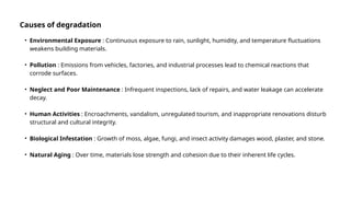 • Environmental Exposure : Continuous exposure to rain, sunlight, humidity, and temperature fluctuations
weakens building materials.
• Pollution : Emissions from vehicles, factories, and industrial processes lead to chemical reactions that
corrode surfaces.
• Neglect and Poor Maintenance : Infrequent inspections, lack of repairs, and water leakage can accelerate
decay.
• Human Activities : Encroachments, vandalism, unregulated tourism, and inappropriate renovations disturb
structural and cultural integrity.
• Biological Infestation : Growth of moss, algae, fungi, and insect activity damages wood, plaster, and stone.
• Natural Aging : Over time, materials lose strength and cohesion due to their inherent life cycles.
Causes of degradation
 