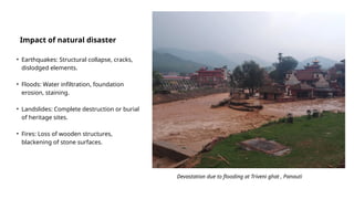 Impact of natural disaster
• Earthquakes: Structural collapse, cracks,
dislodged elements.
• Floods: Water infiltration, foundation
erosion, staining.
• Landslides: Complete destruction or burial
of heritage sites.
• Fires: Loss of wooden structures,
blackening of stone surfaces.
Devastation due to flooding at Triveni ghat , Panauti
 