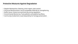 • Regular Maintenance: Cleaning, minor repairs, pest control.
• Structural Reinforcement: Use of compatible materials for strengthening.
• Buffer Zones: Prevent encroachment by zoning regulations.
• Environmental Monitoring: Track pollution and weathering effects.
• Community Involvement: Local stewardship for heritage preservation.
Protective Measures Against Degradation
 