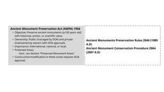 Ancient Monument Preservation Act (AMPA) 1956
• Objective: Preserve ancient monuments ( 100 years old)
≥
with historical, artistic, or scientific value.
• Ownership: Public (managed by DOA) and private
(maintained by owners with DOA approval).
• Importance: International, national, or local.
• Protected Areas:
Govt. can declare "Preserved Monument Areas"
• Construction/modification in these zones requires DOA
approval.
Ancient Monuments Preservation Rules 2046 (1989
A.D)
Ancient Monument Conservation Procedure 2064
(2007 A.D)
 