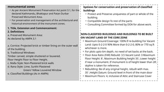 monumental zones
• As per Ancient Monument Preservation Act point 3.1, for the
declared Kathmandu, Bhaktapur and Patan Durbar
Preserved Monument Area.
• For preservation and management of the architectural and
historical environment of the monument zones.
1. Title, Extension and Commencement:
2. Definitions
a. Preserved Monument Area:
As declared by AMPA 3.1
a. Cornice: Projected brick or timber lining on the outer wall
of the building.
b. Traditional Windows:
Timber carved, simple shuttered or louvered.
Floor Height Floor to Floor Height.
c. Malla Style: Non-Plastered brick walls
d. Rana Style: Lime, Surkhi Plastered
Green/ Yellow Louvered Window
e. Classified Buildings (As in AMPA)
byelaws for conservation and preservation of classified
buildings
• Protect and Preserve uniqueness of part or whole of the
building.
• Compatible design fo rest of the parts
• Consulting Committee formed by DOA for above work.
NON-CLASSIFIED BUILDINGS AND BUILDINGS TO BE BUILT
ON VACANT LAND OF THE CORE ZONE
• Maximum Ground Coverage: 100% If re-building For Vacant
Land: Upto 0-2-2-0 90% More than 0-2-2-0, 80% or 770 sq.ft
whichever is more.
• For plots upto 6m depth, no need of set backs at the back.
• Floor Area Ratio (FAR) Rebuild: 3.5 Vacant Land: 3 Maximum
Floor Height: 8', Maximum Building height 35', Lower height
if near a monument. If monument is of height lower than 28',
skyline is taken for reference.
• Rebuilding: Be of any original height, rebuilt with max.
35' ,Helght Datum: Ground level in front of the main door
• Maximum Floors: 4, inclusive of Attic and Staircase Cover
 
