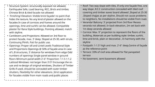 • Structure System: structurally exposed not allowed,
Earthquake Safe, Load bearing, RCC, Brick and timber,
Chinese Brick & tiled facade not allowed
• Finishing/ Elevation: Visible brick façade/ no paint that
hides the texture, No any kind of plaster allowed on the
facades In case of cornices and frames around the
openings, lime and surkhi can be allowed. Compatible
plaster for Rana Style buildings, Pointing allowed, match
with skyline.
• Cantilevers and Projections: Allowed on 3rd floor to
protect facade, max. 3' deep, Sloped at 25-30, with struts,
Continuing Plinth, Pati for public use.
• Openings: Proper sill and Lintel Levels Traditional Style
and Proportions Openings @ 50% of façade area In case
of L.B structures, 3' distance for windows from edge Odd
numbers of openings Single panel window in ground
floors Minimum panel width 2'-6" Proportion: 1:1.5 1:1.2
Latticed Windows: not larger than 3'/3' Encourage the re-
use and re-design of original windows, Shutters of Timber
Grills if used, should be concealed with outer timber
shutters, Flexibility for other elevations ,Strict application
for facades visible from main roads and public places
• Roof: Two way slope with tiles, If only one façade free, one
way slope ,R.C.C construction concealed with tiled roof
covering and timber eaves board allowed ,Sloped at 25-30
,Sloped chajjas as per skyline ,Should not cause problems
to neighbors, No installations should be visible from road.
• Veranda/ Balcony: 3' projected from 3rd floor Recess
veranda not allowed, In back elevation, 2m set back with
1m deep veranda allowed
• Cornice: Max. 9" projection to represent the floors of the
building ,Materials as per building style: timber, surkhi,
lime and brick, plain or decorative , In harmony with the
skyline
• Footpath: 1-1.5' high and max. 2'-6" deep,Centre of façade
as the reference point
• Terrace: 33% of roof area allowed for flat parapeted
terrace
• No basement, semi-basement allowed
 