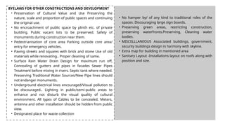 BYELAWS FOR OTHER CONSTRUCTIONS AND DEVELOPMENT
• Preservation of Cultural Value and Use Preserving the
nature, scale and proportion of public spaces and continuing
the original use.
• No encroachment of public space by plinth etc. of private
building. Public vacant lots to be preserved. Safety of
monuments during construction near them.
• Pedestrianisation of core area Parking outside core area/
entry for emergency vehicles.
• Paving streets and squares with brick and stone Use of old
materials while renovating.. Proper cleaning of same.
• Surface Rain Water Drain Design for maximum run off,
Concealing of gutters and pipes in facades Sewer Pipes
Treatment before mixing in rivers. Septic tank where needed.
Preserving Traditional Water Sources/New Pipe lines should
not endanger monuments.
• Underground electrical lines encouraged/Visual pollution to
be discouraged.. Lighting in public/semi-public areas to
enhance and not disturb the visual quality of cultural
environment. All types of Cables to be concealed. Meters,
antenna and other installation should be hidden from public
view.
• Designated place for waste collection
• No hamper by/ of any kind to traditional roles of the
spaces. Discouraging large sign boards.
• Preserving green areas, restricting construction,
preserving waterfronts.Preserving, Cleaning water
bodies.
• MISCELLLANEOUS Associated buildings, government,
security buildings design in harmony with skyline.
• Extra map for building in mentioned area
• Sanitary Layout -Installations layout on roofs along with
position and size.
 