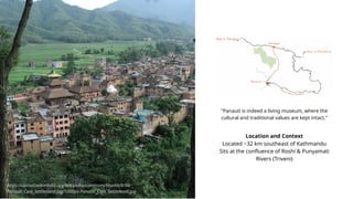 Location and Context
Located ~32 km southeast of Kathmandu
Sits at the confluence of Roshi & Punyamati
Rivers (Triveni)
"Panauti is indeed a living museum, where the
cultural and traditional values are kept intact."
https://upload.wikimedia.org/wikipedia/commons/thumb/9/94/
Panauti_Core_Settlement.jpg/1200px-Panauti_Core_Settlement.jpg
 