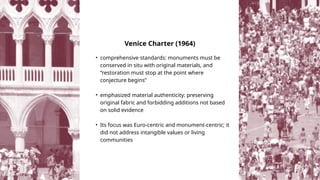• comprehensive standards: monuments must be
conserved in situ with original materials, and
“restoration must stop at the point where
conjecture begins”
• emphasized material authenticity: preserving
original fabric and forbidding additions not based
on solid evidence
• Its focus was Euro‑centric and monument‑centric; it
did not address intangible values or living
communities
Venice Charter (1964)
 