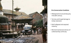 Sorakhutte pati in front of a Buddhist stupa.
Panauti: Passé– Présent, Gerard Toffin, 1976
Pre-Conservation Condition
• Widespread structural decay by
mid-20th century
• Termite and fungal damage to
timber elements
• Roof collapsed and exposed
masonry
• Minimal maintenance & loss of
craftsmanship continuity
 