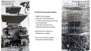Pre-2015 Conservation Works
• 1980s: French-Nepali
restoration of Brahmayani
• DoA-led minor repairs in
Indreshwar complex
• Focus on retaining original
material & craftsmanship
> Timber dismantling, cleaning,
and reassembly
> Reused original struts,
replaced decayed members
Brahmayani temple, 1975
Photo: Department of
Archaeology, Nepal
Brahmayani temple in scaffolding
for rebuilding, 1991
Photo: Department of
Archaeology, Nepal
 