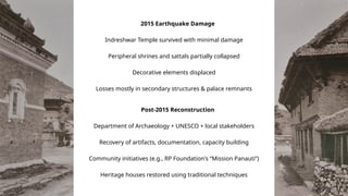 2015 Earthquake Damage
Indreshwar Temple survived with minimal damage
Peripheral shrines and sattals partially collapsed
Decorative elements displaced
Losses mostly in secondary structures & palace remnants
Post-2015 Reconstruction
Department of Archaeology + UNESCO + local stakeholders
Recovery of artifacts, documentation, capacity building
Community initiatives (e.g., RP Foundation's “Mission Panauti”)
Heritage houses restored using traditional techniques
 