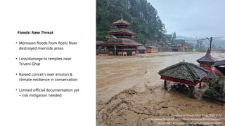 Floods: New Threat
• Monsoon floods from Roshi River
destroyed riverside areas
• Loss/damage to temples near
Triveni Ghat
• Raised concern over erosion &
climate resilience in conservation
• Limited official documentation yet
– risk mitigation needed
Flooding at Triveni Ghat Area, 2081-6-12
https://www.facebook.com/historicalpanauti/posts/panauti-
flood-2081-6-12-panauti-flood/930202465816602/
 