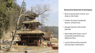 Bramhayani temple. Photo: Abhiyan Dahal
• Brick masonry (lime mortar; sun-
dried or kiln-fired)
• Timber structure: hardwood
beams, carved struts
• Jhingati clay tile roofs (multi-
layered)
• Reversible techniques; use of
fungicidal treatments (e.g.,
Wykamol Plus)
• Local craftsmanship retained
during major restorations
Restorative Materials & Techniques
 