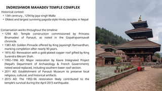 INDRESHWOR MAHADEV TEMPLE COMPLEX
Historical context:
• 13th centrury , 1294 by Jaya singh Malla
• Oldest and largest surviving pagoda-style Hindu temples in Nepal
Conservation works throughout the timeline:
• 1294 AD: Temple construction commissioned by Princess
Biramadevi of Panauti, as noted in the Gopalrajvamsavali
chronicle.
• 1383 AD: Golden Pinnacle offered by King Jayasingh Ramvardhan,
marking completion after nearly 90 years.
• 1816 AD: Renovation with a gold-plated copper roof gifted by King
Surendra Bikram Shah.
• 1992–1996 AD: Major restoration by Kavre Integrated Project
(Nepal's Department of Archaeology & French Government);
rotted wood replaced, including southern lower roof section.
• 2011 AD: Establishment of Panauti Museum to preserve local
religious, cultural, and historical artifacts.
• 2015 AD: The 1992–96 restoration likely contributed to the
temple’s survival during the April 2015 earthquake.
 