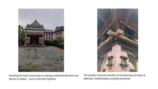 involving the local community in reviving traditional festivals and
dances in dabali , such as the Devi Pyakhan
The temple's intricate wooden struts featuring carvings of
Matrikas, Salabhanjikas,carefully preserved
 