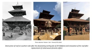 Destruction of roof on southern side after the devastating earthquake of 2015(Before) and renovation of the roof after
replacement of rotted wood elements (after)
Photo reference: Panauti : Past - Present(1976-2020)
 