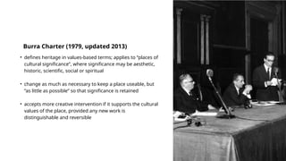 • defines heritage in values-based terms; applies to “places of
cultural significance”, where significance may be aesthetic,
historic, scientific, social or spiritual
• change as much as necessary to keep a place useable, but
“as little as possible” so that significance is retained
• accepts more creative intervention if it supports the cultural
values of the place, provided any new work is
distinguishable and reversible
Burra Charter (1979, updated 2013)
 
