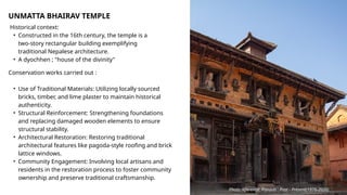 UNMATTA BHAIRAV TEMPLE
Historical context:
• Constructed in the 16th century, the temple is a
two-story rectangular building exemplifying
traditional Nepalese architecture.
• A dyochhen ; "house of the divinity"
Conservation works carried out :
• Use of Traditional Materials: Utilizing locally sourced
bricks, timber, and lime plaster to maintain historical
authenticity.
• Structural Reinforcement: Strengthening foundations
and replacing damaged wooden elements to ensure
structural stability.
• Architectural Restoration: Restoring traditional
architectural features like pagoda-style roofing and brick
lattice windows.
• Community Engagement: Involving local artisans and
residents in the restoration process to foster community
ownership and preserve traditional craftsmanship.
Photo reference: Panauti : Past - Present(1976-2020)
 