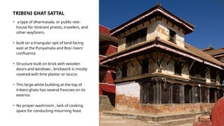 TRIBENI GHAT SATTAL
• a type of dharmasala, or public rest-
house for itinerant priests, travelers, and
other wayfarers.
• built on a triangular spit of land facing
east at the Punyamata and Rosi rivers'
confluence.
• Structure built on brick with wooden
doors and windows , brickwork is mostly
covered with lime plaster or stucco
• This large white building at the top of
tribeni ghats has several frescoes on its
exterior.
• No proper washroom , lack of cooking
space for conducting mourning feast
Picture source :Oriental
architecture.com
 