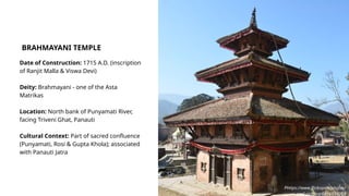 Date of Construction: 1715 A.D. (inscription
of Ranjit Malla & Viswa Devi)
Deity: Brahmayani - one of the Asta
Matrikas
Location: North bank of Punyamati River,
facing Triveni Ghat, Panauti
Cultural Context: Part of sacred confluence
(Punyamati, Rosi & Gupta Khola); associated
with Panauti Jatra
BRAHMAYANI TEMPLE
Phttps://www.flickr.com/photos/
prof_richard/6856574269
 