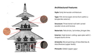Architectural Features
Style: Early Vernacular architecture
Type: Pith shrine (open shrine form within a
temple-like exterior)
Structure: Three-tiered roof with carved
wooden struts and toranas
Materials: Telia bricks, Sal timber, jhingati tiles
Interior: High lantern ceiling; open-plan with C-
shaped stone shrine
Artworks: Mural paintings of Asta Matrikas &
Asta Bhairavs (upper levels)
Pinnacle: Gilded copper gajur
 
