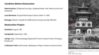 Condition Before Restoration
Deterioration: Disfigured carvings, collapsed lower roof, tilted structure (4”
eastward)
Lost Elements: Original Brahmayani statue stolen in 1968
Damage: Western façade & middle-level carvings severely affected
Restoration Project
Initiated: August 1981
Completed: September 1982
Led by: Dept. of Archaeology (Nepal) with French research team Himalaya-
Korakorum
Craftsmen From: Kathmandu, Bhaktapur, Kritipur, Gokarna; locals trained
 