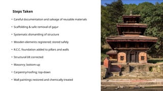 Steps Taken
• Careful documentation and salvage of reusable materials
• Scaffolding & safe removal of gajur
• Systematic dismantling of structure
• Wooden elements registered; stored safely
• R.C.C. foundation added to pillars and walls
• Structural tilt corrected
• Masonry; bottom-up
• Carpentry/roofing; top-down
• Wall paintings restored and chemically treated
 
