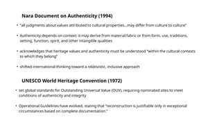 • “all judgments about values attributed to cultural properties…may differ from culture to culture”
• Authenticity depends on context: it may derive from material fabric or from form, use, traditions,
setting, function, spirit, and other intangible qualities
• acknowledges that heritage values and authenticity must be understood “within the cultural contexts
to which they belong”
• shifted international thinking toward a relativistic, inclusive approach
Nara Document on Authenticity (1994)
• set global standards for Outstanding Universal Value (OUV), requiring nominated sites to meet
conditions of authenticity and integrity
• Operational Guidelines have evolved, stating that “reconstruction is justifiable only in exceptional
circumstances based on complete documentation.”
UNESCO World Heritage Convention (1972)
 