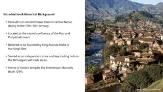 Introduction & Historical Background
• Panauti is an ancient Newar town in central Nepal,
dating to the 13th–14th century.
• Located at the sacred confluence of the Rosi and
Punyamati rivers.
• Believed to be founded by King Ananda Malla or
Harisingh Dev.
• Served as an independent state and key trading hub on
the Himalayan salt trade route.
• Home to historic temples like Indreshwar Mahadev
(built 1294).
Photo: PRASANT SHRESTHA
 