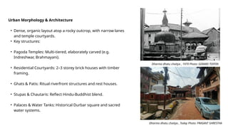 Urban Morphology & Architecture
• Dense, organic layout atop a rocky outcrop, with narrow lanes
and temple courtyards.
• Key structures:
• Pagoda Temples: Multi-tiered, elaborately carved (e.g.
Indreshwar, Brahmayani).
• Residential Courtyards: 2–3 storey brick houses with timber
framing.
• Ghats & Patis: Ritual riverfront structures and rest houses.
• Stupas & Chautaris: Reflect Hindu-Buddhist blend.
• Palaces & Water Tanks: Historical Durbar square and sacred
water systems.
Dharma dhatu chaitya , 1970 Photo: GERARD TOFFIN
Dharma dhatu chaitya , Today Photo: PRASANT SHRESTHA
 