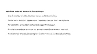 Traditional Materials & Construction Techniques
• Use of small burnt bricks, lime/mud mortar, and timber framing.
• Timber struts and posts support roofs; carved windows and doors are distinctive.
• Terracotta tiles (jhingati) on roofs; gilded copper finials (gajur).
• Foundations use large stones; recent restorations reinforce with concrete/steel.
• Flexible timber-brick structures improve seismic resilience and decorative richness.
 