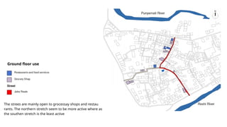 The strees are mainly open to grocessay shops and restau
rants. The northern stretch seem to be more active where as
the southen stretch is the least active
Ground floor use
 