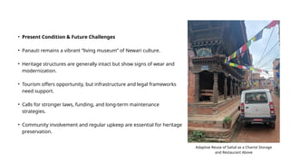 • Present Condition & Future Challenges
• Panauti remains a vibrant “living museum” of Newari culture.
• Heritage structures are generally intact but show signs of wear and
modernization.
• Tourism offers opportunity, but infrastructure and legal frameworks
need support.
• Calls for stronger laws, funding, and long-term maintenance
strategies.
• Community involvement and regular upkeep are essential for heritage
preservation.
Adaptive Reuse of Sattal as a Chariot Storage
and Restaurant Above
 