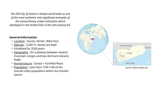 General Information
• Location : Sana’a, Yemen, West Asia
• Altitude : 2,200 m. above sea level
• Inhabited for 2500 years
• Geography : On a plateau between several
mountain ranges and two dormant volcanic
fields
• Nomenclature : Sana’a = Fortified Place
• Population : Less than 1/30-1/40 of the
overall urban population within the Greater
Sana’a
The Old City of Sana'a is known world-wide as one
of the most authentic and significant examples of
the extraordinary urban civilization which
developed in the Arabia Felix in the 2nd century B.C.
Source: Researchgate.net
 