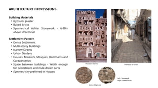 ARCHITECTURE EXPRESSIONS
Building Materials
• Gypsum plaster
• Baked Bricks
• Symmetrical Ashlar Stonework - 6-10m
above street level
Settlement Pattern
• Dense Settlement
• Multi-storey Buildings
• Narrow Streets
• Urban Gardens
• Houses, Minarets, Mosques, Hammams and
Caravanserias
• Space between buildings - Width enough
for pedestrians and mule-drawn carts
• Symmetricity preferred in Houses
Source: Tripadvisor,Jean R
Houses in Sana’a
Source: [1]
Pathways in Sana’a
Source: Mapio.net
Left : Stonework
Right : Baked Bricks
 