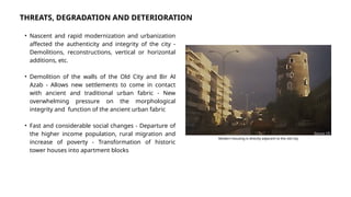 • Nascent and rapid modernization and urbanization
affected the authenticity and integrity of the city -
Demolitions, reconstructions, vertical or horizontal
additions, etc.
• Demolition of the walls of the Old City and Bir Al
Azab - Allows new settlements to come in contact
with ancient and traditional urban fabric - New
overwhelming pressure on the morphological
integrity and function of the ancient urban fabric
• Fast and considerable social changes - Departure of
the higher income population, rural migration and
increase of poverty - Transformation of historic
tower houses into apartment blocks
THREATS, DEGRADATION AND DETERIORATION
Source: [7]
Modern housing is directly adjacent to the old city
 
