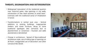• Widespread ‘sokuization’ of the residential quarters
near historical gates, new openings in city walls,
introduction of new retail activities at street level -
Contrasts with the traditional sense of inhabitation
in Sana’a
• Transformations in central souk area - Vertical
additions to existing buildings, inappropriate
shelters and street furniture, decay of some
traditional typologies (like samsarat) due to
abandonment or conversion - Fountain and wells
abandoned or demolished
• Change in architecture - Spread of ‘Neo-traditional’
architecture style, use of mafraj type of openings on
all floors, exaggerated use of decoration and other
caricature-like details
THREATS, DEGRADATION AND DETERIORATION
Source: Alamy
Mafraj
 