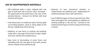 • Old traditional walls in zabur replaced with new
type of wall built with incorrect zabur technique -
No regard paid to the dimensions and sizes of the
existing features - Artisans not familiar with local
Sana’ani techniques
• Total destruction of traditional zabur fencing walls
surrounding gardens, yards or along alleys of the
old city - Replaced by stone fencing
• Additions of new floors to existing old buildings
made with a new type of brick that is larger, higher
and more red than the traditional one
• New trend of dismantling of entire floors and
rebuilding with the new type of brick with cement
mortar instead of the traditional clay
USE OF INAPPROPRIATE MATERIALS
• Opening of new commercial activities or
modernization of traditional ones - Replacement of
traditional wooden doors with steel doors
• Use of different types of stone imported from other
cities and regions for new buildings or additions to
existing buildings in the old city - Contrast to the
traditional techniques of hand cutting and finishing
in Sana’a
 