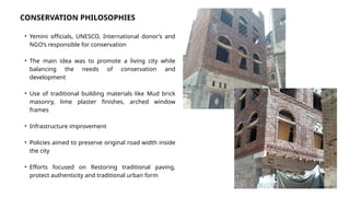 • Yemini officials, UNESCO, International donor’s and
NGO’s responsible for conservation
• The main idea was to promote a living city while
balancing the needs of conservation and
development
• Use of traditional building materials like Mud brick
masonry, lime plaster finishes, arched window
frames
• Infrastructure improvement
• Policies aimed to preserve original road width inside
the city
• Efforts focused on Restoring traditional paving,
protect authenticity and traditional urban form
CONSERVATION PHILOSOPHIES
Source: [2)
 