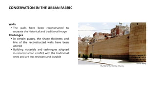 Walls
• The walls have been reconstructed to
recreate the historical and traditional image
Challenges
• In certain places, the shape thickness and
line of the reconstructed walls have been
altered
• Building materials and techniques adopted
in reconstruction conflict with the traditional
ones and are less resistant and durable
Source: Alamy
The Wall of the Old City of Sana’a
CONSERVATION IN THE URBAN FABRIC
 