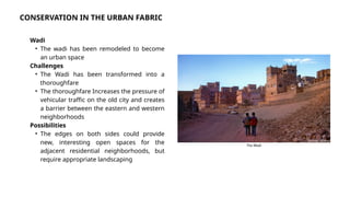 Wadi
• The wadi has been remodeled to become
an urban space
Challenges
• The Wadi has been transformed into a
thoroughfare
• The thoroughfare Increases the pressure of
vehicular traffic on the old city and creates
a barrier between the eastern and western
neighborhoods
Possibilities
• The edges on both sides could provide
new, interesting open spaces for the
adjacent residential neighborhoods, but
require appropriate landscaping
Source: Alamy
The Wadi
CONSERVATION IN THE URBAN FABRIC
 
