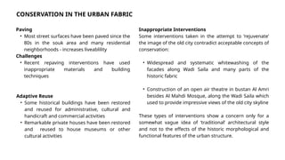 Paving
• Most street surfaces have been paved since the
80s in the souk area and many residential
neighborhoods - increases liveablility
Challenges
• Recent repaving interventions have used
inappropriate materials and building
techniques
Adaptive Reuse
• Some historical buildings have been restored
and reused for administrative, cultural and
handicraft and commercial activities
• Remarkable private houses have been restored
and reused to house museums or other
cultural activities
Inappropriate Interventions
Some interventions taken in the attempt to ‘rejuvenate’
the image of the old city contradict acceptable concepts of
conservation:
• Widespread and systematic whitewashing of the
facades along Wadi Saila and many parts of the
historic fabric
• Construction of an open air theatre in bustan Al Amri
besides Al Mahdi Mosque, along the Wadi Saila which
used to provide impressive views of the old city skyline
These types of interventions show a concern only for a
somewhat vague idea of ‘traditional’ architectural style
and not to the effects of the historic morphological and
functional features of the urban structure.
CONSERVATION IN THE URBAN FABRIC
 